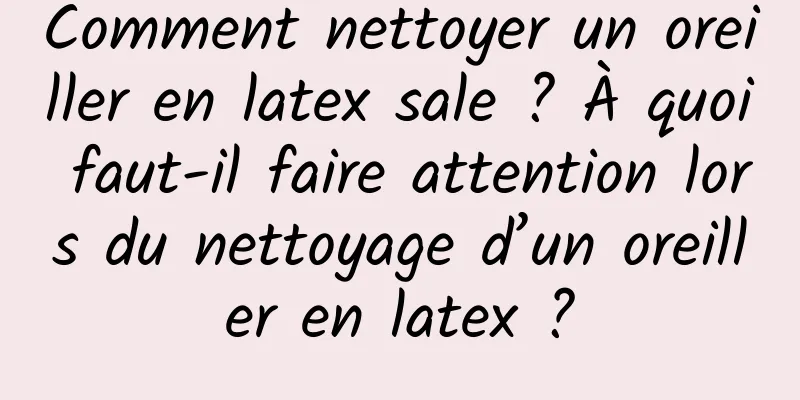 Comment nettoyer un oreiller en latex sale ? À quoi faut-il faire attention lors du nettoyage d’un oreiller en latex ?