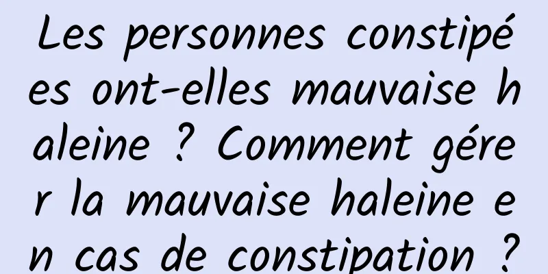 Les personnes constipées ont-elles mauvaise haleine ? Comment gérer la mauvaise haleine en cas de constipation ?