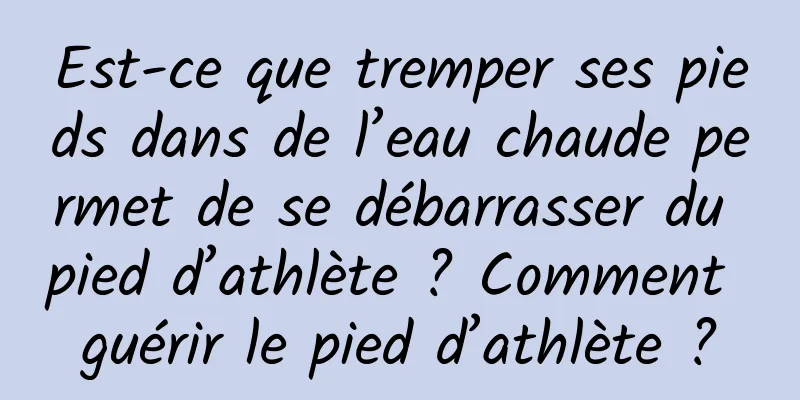Est-ce que tremper ses pieds dans de l’eau chaude permet de se débarrasser du pied d’athlète ? Comment guérir le pied d’athlète ?