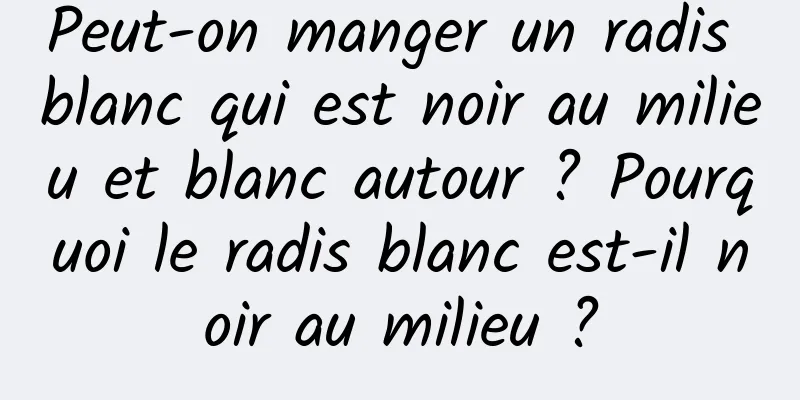 Peut-on manger un radis blanc qui est noir au milieu et blanc autour ? Pourquoi le radis blanc est-il noir au milieu ?