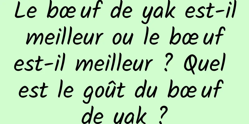 Le bœuf de yak est-il meilleur ou le bœuf est-il meilleur ? Quel est le goût du bœuf de yak ?