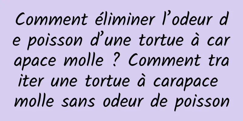 Comment éliminer l’odeur de poisson d’une tortue à carapace molle ? Comment traiter une tortue à carapace molle sans odeur de poisson