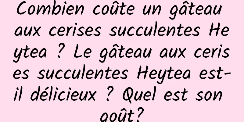 Combien coûte un gâteau aux cerises succulentes Heytea ? Le gâteau aux cerises succulentes Heytea est-il délicieux ? Quel est son goût?