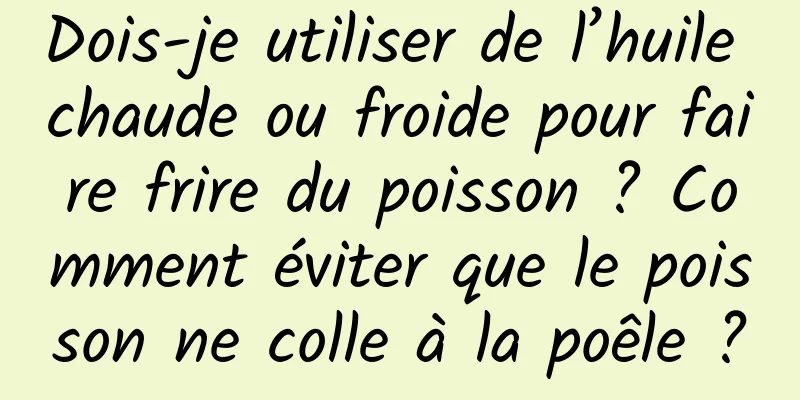 Dois-je utiliser de l’huile chaude ou froide pour faire frire du poisson ? Comment éviter que le poisson ne colle à la poêle ?