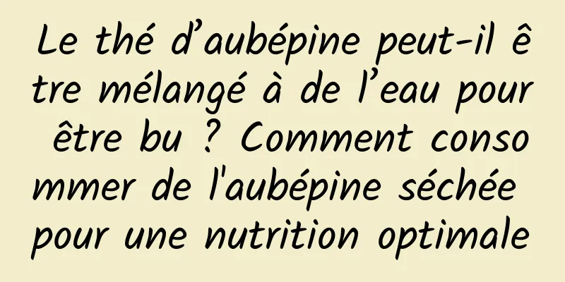 Le thé d’aubépine peut-il être mélangé à de l’eau pour être bu ? Comment consommer de l'aubépine séchée pour une nutrition optimale