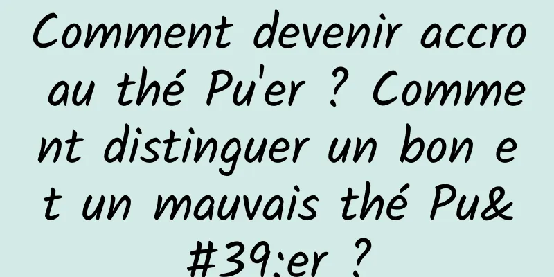 Comment devenir accro au thé Pu'er ? Comment distinguer un bon et un mauvais thé Pu'er ?