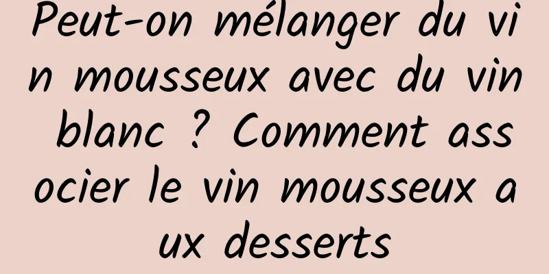 Peut-on mélanger du vin mousseux avec du vin blanc ? Comment associer le vin mousseux aux desserts
