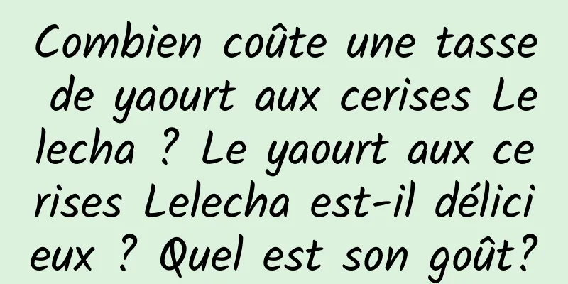 Combien coûte une tasse de yaourt aux cerises Lelecha ? Le yaourt aux cerises Lelecha est-il délicieux ? Quel est son goût?