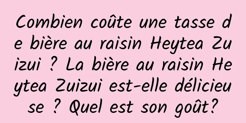Combien coûte une tasse de bière au raisin Heytea Zuizui ? La bière au raisin Heytea Zuizui est-elle délicieuse ? Quel est son goût?