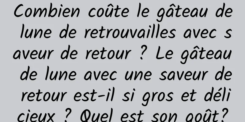 Combien coûte le gâteau de lune de retrouvailles avec saveur de retour ? Le gâteau de lune avec une saveur de retour est-il si gros et délicieux ? Quel est son goût?