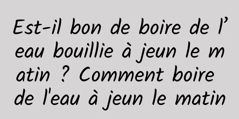 Est-il bon de boire de l’eau bouillie à jeun le matin ? Comment boire de l'eau à jeun le matin