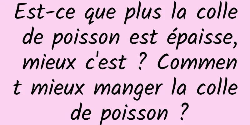 Est-ce que plus la colle de poisson est épaisse, mieux c'est ? Comment mieux manger la colle de poisson ?