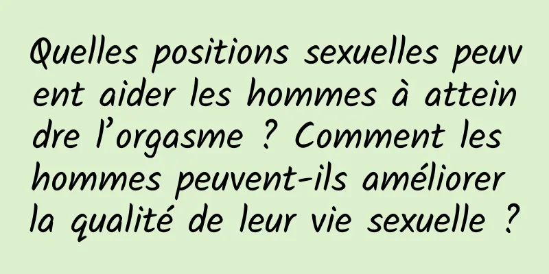 Quelles positions sexuelles peuvent aider les hommes à atteindre l’orgasme ? Comment les hommes peuvent-ils améliorer la qualité de leur vie sexuelle ?