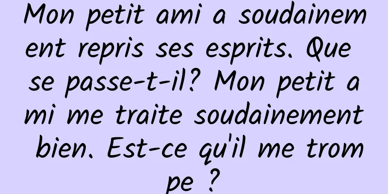 Mon petit ami a soudainement repris ses esprits. Que se passe-t-il? Mon petit ami me traite soudainement bien. Est-ce qu'il me trompe ?