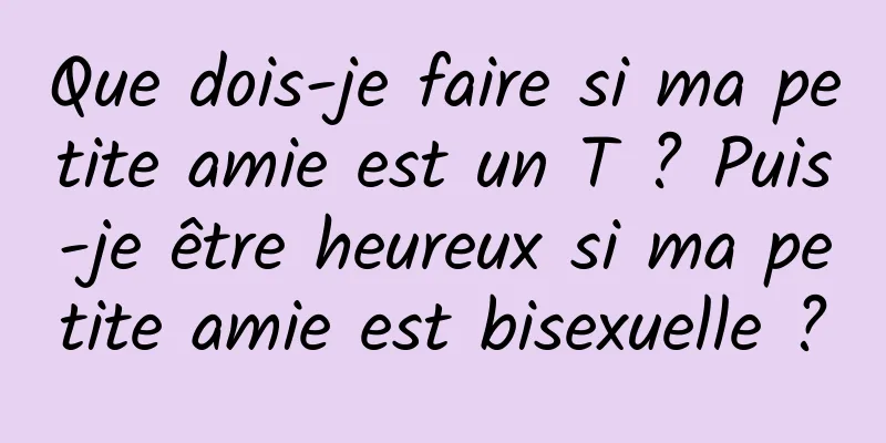 Que dois-je faire si ma petite amie est un T ? Puis-je être heureux si ma petite amie est bisexuelle ?