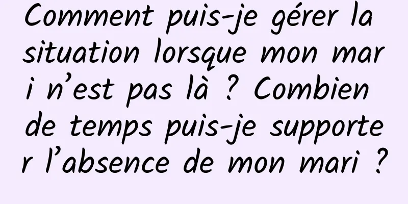 Comment puis-je gérer la situation lorsque mon mari n’est pas là ? Combien de temps puis-je supporter l’absence de mon mari ?