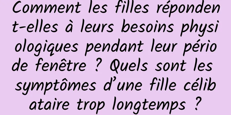 Comment les filles répondent-elles à leurs besoins physiologiques pendant leur période fenêtre ? Quels sont les symptômes d’une fille célibataire trop longtemps ?